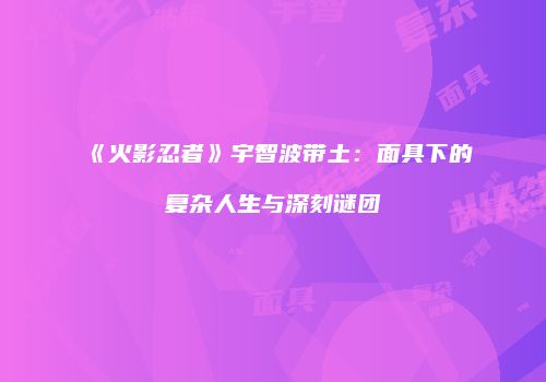 《火影忍者》宇智波带土：面具下的复杂人生与深刻谜团
