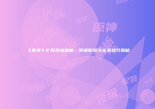 《原神》扩散反应解析：顶级配装与实战技巧揭秘