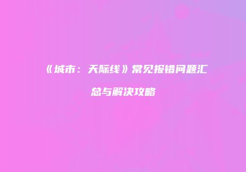 《城市：天际线》常见报错问题汇总与解决攻略