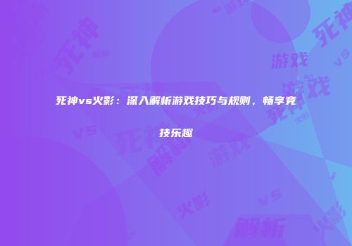 死神vs火影：深入解析游戏技巧与规则，畅享竞技乐趣