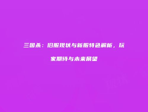 三国杀：旧服现状与新服特色解析，玩家期待与未来展望