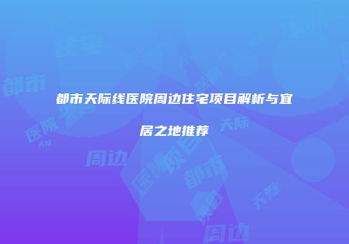 都市天际线医院周边住宅项目解析与宜居之地推荐
