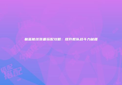 碧蓝航线装备搭配攻略：提升舰队战斗力秘籍