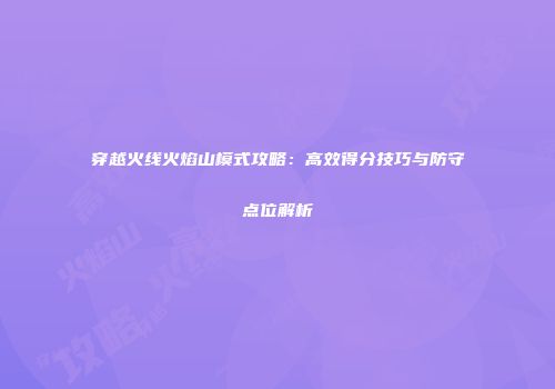 穿越火线火焰山模式攻略：高效得分技巧与防守点位解析