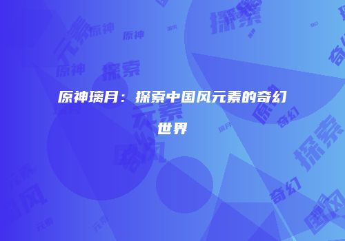原神璃月：探索中国风元素的奇幻世界