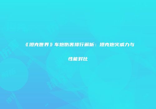 《坦克世界》车炮伤害排行解析：坦克炮火威力与性能对比