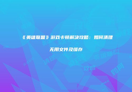《英雄联盟》游戏卡顿解决攻略：如何清理无用文件及缓存