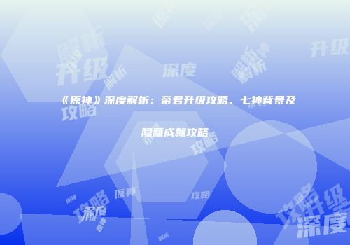 《原神》深度解析：帝君升级攻略、七神背景及隐藏成就攻略
