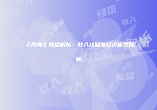 《原神》收益解析：收入攻略与经济体系揭秘