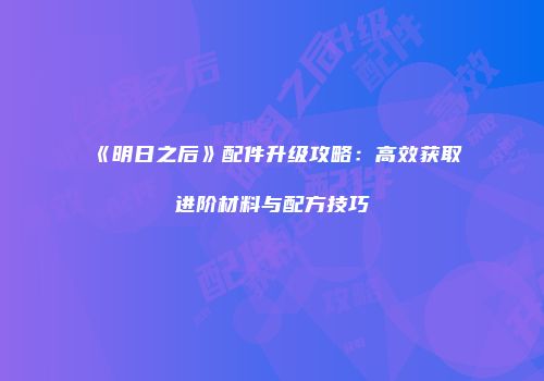 《明日之后》配件升级攻略：高效获取进阶材料与配方技巧