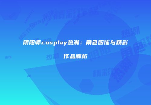 阴阳师cosplay热潮：角色服饰与精彩作品解析