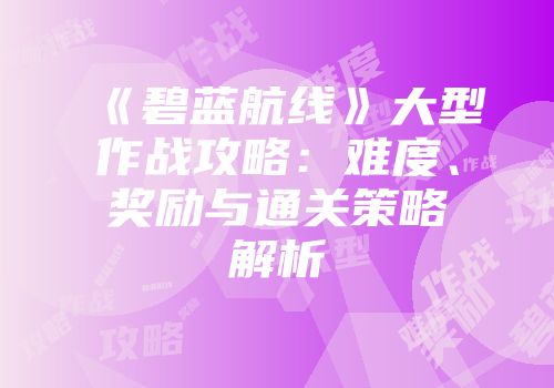 《碧蓝航线》大型作战攻略：难度、奖励与通关策略解析
