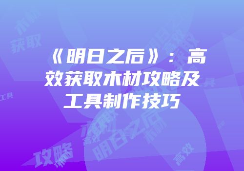 《明日之后》：高效获取木材攻略及工具制作技巧