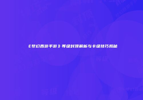 《梦幻西游手游》等级封顶解析与卡级技巧揭秘