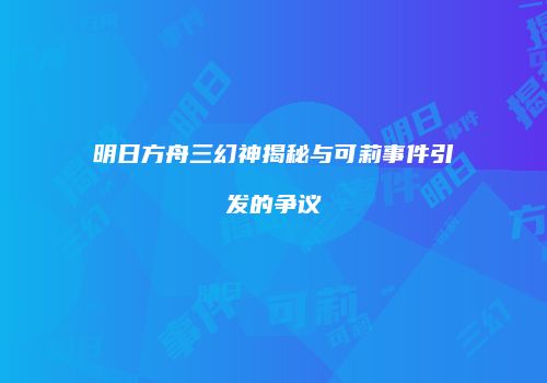 明日方舟三幻神揭秘与可莉事件引发的争议