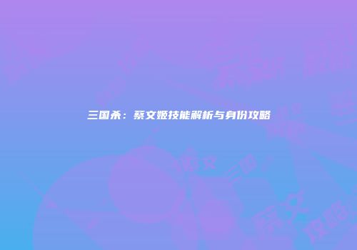 三国杀：蔡文姬技能解析与身份攻略