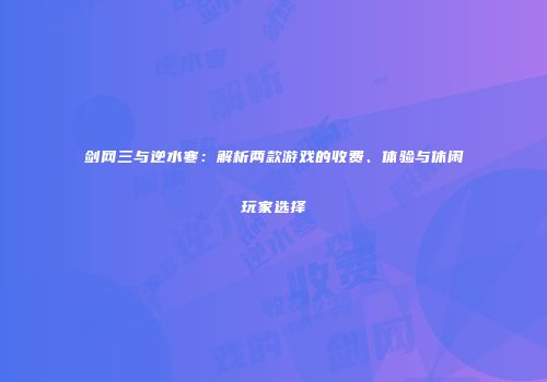 剑网三与逆水寒：解析两款游戏的收费、体验与休闲玩家选择