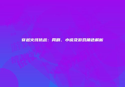 穿越火线抗战：网剧、小说及游戏角色解析