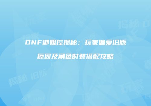 DNF御姐控揭秘：玩家偏爱旧版原因及角色时装搭配攻略