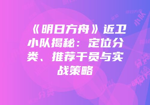 《明日方舟》近卫小队揭秘：定位分类、推荐干员与实战策略