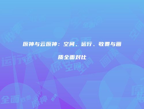 原神与云原神：空间、运行、收费与画质全面对比