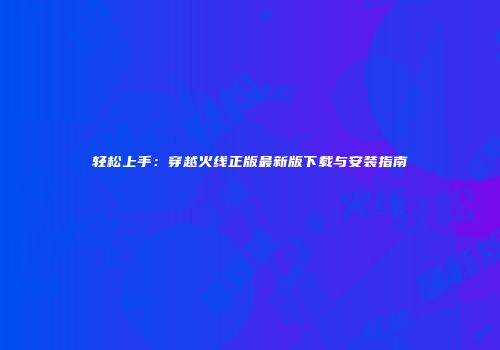 轻松上手：穿越火线正版最新版下载与安装指南
