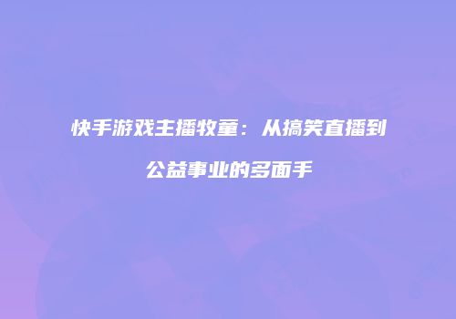 快手游戏主播牧童：从搞笑直播到公益事业的多面手
