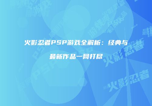 火影忍者PSP游戏全解析：经典与最新作品一网打尽