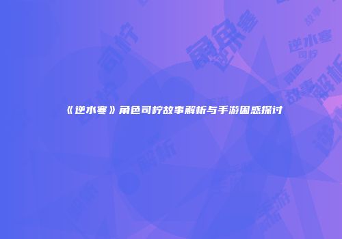 《逆水寒》角色司柠故事解析与手游困惑探讨