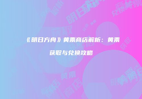 《明日方舟》黄票商店解析：黄票获取与兑换攻略