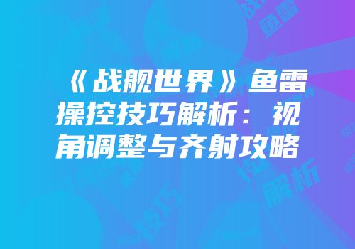 《战舰世界》鱼雷操控技巧解析：视角调整与齐射攻略