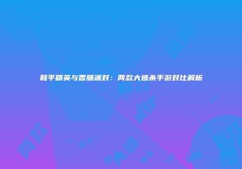 和平精英与香肠派对：两款大逃杀手游对比解析