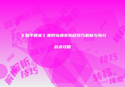 《和平精英》度假岛绳索转移技巧解析与苟分战术攻略