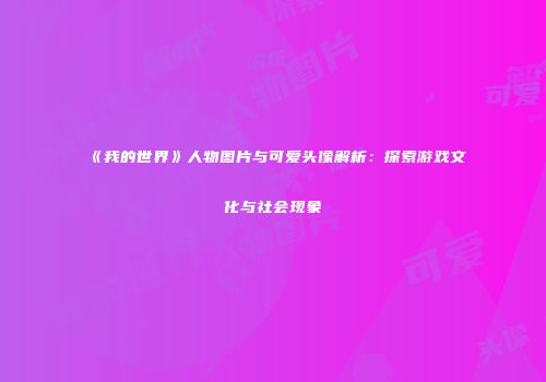 《我的世界》人物图片与可爱头像解析：探索游戏文化与社会现象