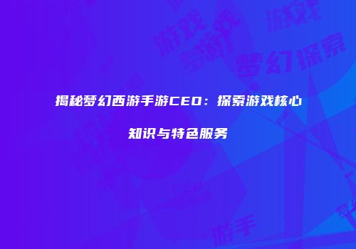 揭秘梦幻西游手游CEO：探索游戏核心知识与特色服务