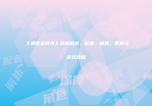 《波西亚时光》深度解析：配音、角色、更新与游戏攻略