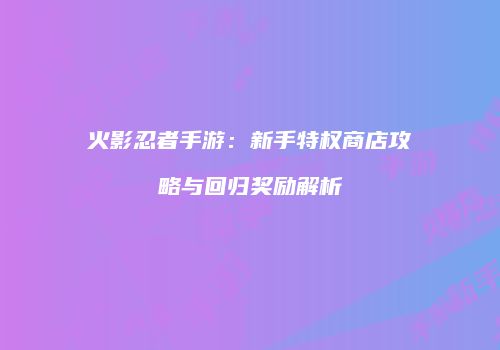 火影忍者手游：新手特权商店攻略与回归奖励解析