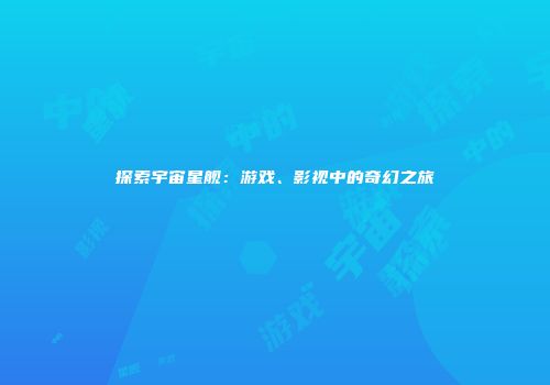 探索宇宙星舰：游戏、影视中的奇幻之旅