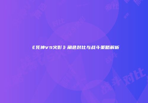 《死神VS火影》角色对比与战斗策略解析