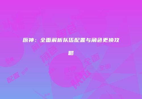 原神：全面解析队伍配置与角色更换攻略