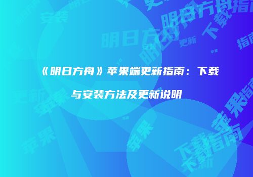《明日方舟》苹果端更新指南：下载与安装方法及更新说明