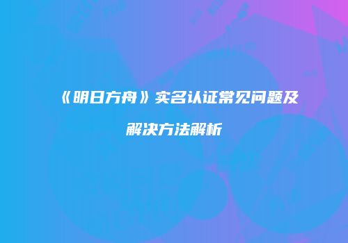 《明日方舟》实名认证常见问题及解决方法解析