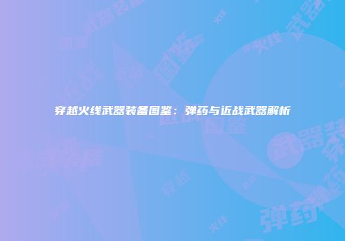 穿越火线武器装备图鉴：弹药与近战武器解析