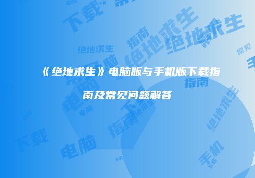《绝地求生》电脑版与手机版下载指南及常见问题解答