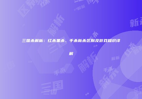 三国杀解析：红杀黑杀、手杀新杀区别及游戏知识详解