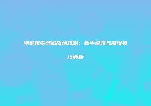 绝地求生刺激战场攻略：新手进阶与高级技巧解析