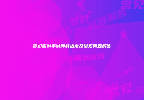 梦幻西游手游卸载指南及常见问题解答