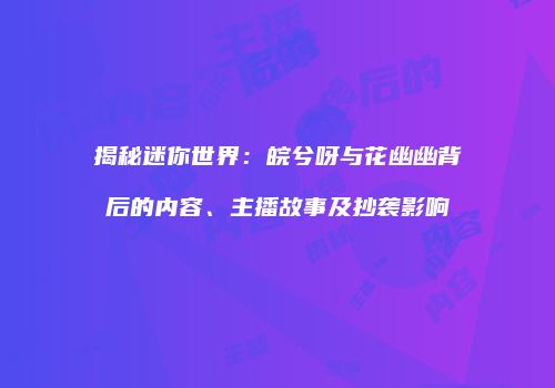 揭秘迷你世界：皖兮呀与花幽幽背后的内容、主播故事及抄袭影响
