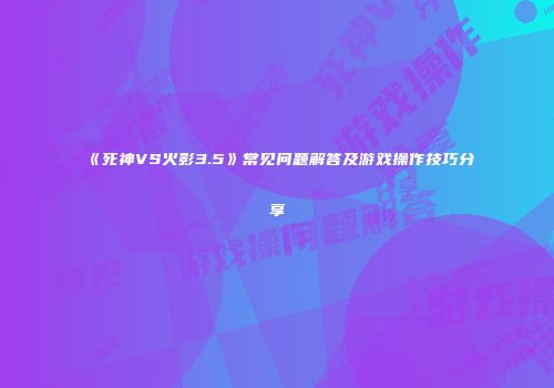 《死神VS火影3.5》常见问题解答及游戏操作技巧分享