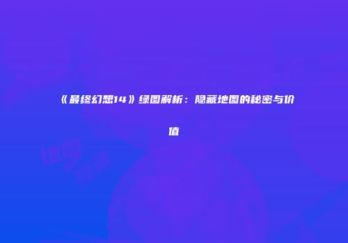 《最终幻想14》绿图解析：隐藏地图的秘密与价值